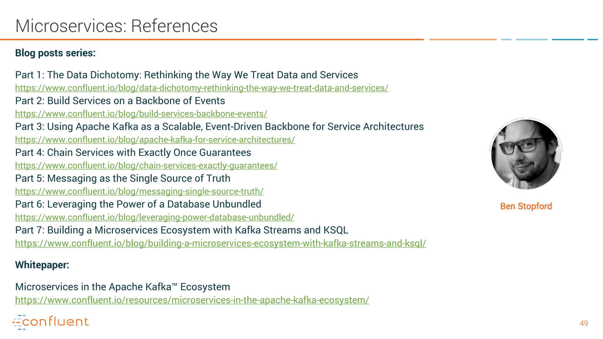 4949 Microservices: References Blog posts series: Part 1: The Data Dichotomy: Rethinking the Way We Treat Data and Services https://www.confluent.io/blog/data-dichotomy-rethinking-the-way-we-treat-data-and-services/ Part 2: Build Services on a Backbone of Events https://www.confluent.io/blog/build-services-backbone-events/ Part 3: Using Apache Kafka as a Scalable, Event-Driven Backbone for Service Architectures https://www.confluent.io/blog/apache-kafka-for-service-architectures/ Part 4: Chain Services with Exactly Once Guarantees https://www.confluent.io/blog/chain-services-exactly-guarantees/ Part 5: Messaging as the Single Source of Truth https://www.confluent.io/blog/messaging-single-source-truth/ Part 6: Leveraging the Power of a Database Unbundled https://www.confluent.io/blog/leveraging-power-database-unbundled/ Part 7: Building a Microservices Ecosystem with Kafka Streams and KSQL https://www.confluent.io/blog/building-a-microservices-ecosystem-with-kafka-streams-and-ksql/ Whitepaper: Microservices in the Apache Kafka™ Ecosystem https://www.confluent.io/resources/microservices-in-the-apache-kafka-ecosystem/ 