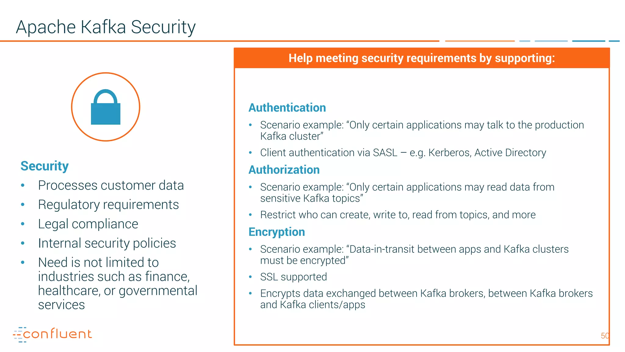 5050 Apache Kafka Security Security • Processes customer data • Regulatory requirements • Legal compliance • Internal security policies • Need is not limited to industries such as finance, healthcare, or governmental services Authentication • Scenario example: “Only certain applications may talk to the production Kafka cluster” • Client authentication via SASL – e.g. Kerberos, Active Directory Authorization • Scenario example: “Only certain applications may read data from sensitive Kafka topics” • Restrict who can create, write to, read from topics, and more Encryption • Scenario example: “Data-in-transit between apps and Kafka clusters must be encrypted” • SSL supported • Encrypts data exchanged between Kafka brokers, between Kafka brokers and Kafka clients/apps Help meeting security requirements by supporting: 