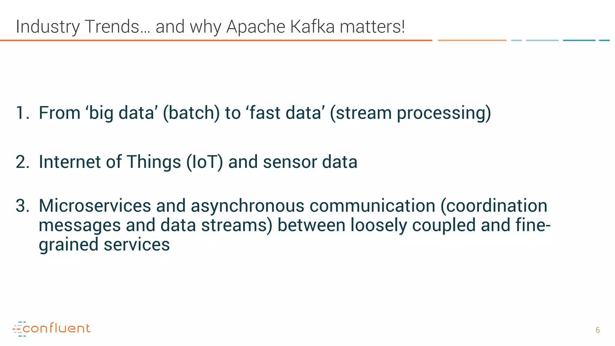 66 Industry Trends… and why Apache Kafka matters! 1. From ‘big data’ (batch) to ‘fast data’ (stream processing) 2. Internet of Things (IoT) and sensor data 3. Microservices and asynchronous communication (coordination messages and data streams) between loosely coupled and fine- grained services 