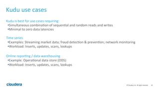10	©	Cloudera,	Inc.	All	rights	reserved.	
Kudu	use	cases	
Kudu	is	best	for	use	cases	requiring:	
• Simultaneous	combina=on	of	sequen=al	and	random	reads	and	writes	
• Minimal	to	zero	data	latencies	
	
Time	series	
• Examples:	Streaming	market	data;	fraud	detec=on	&	preven=on;	network	monitoring	
• Workload:	Inserts,	updates,	scans,	lookups	
	
Online	repor=ng	/	data	warehousing	
• Example:	Opera=onal	data	store	(ODS)	
• Workload:	Inserts,	updates,	scans,	lookups	
 