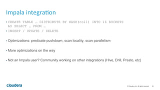 32	©	Cloudera,	Inc.	All	rights	reserved.	
Impala	integra=on	
• CREATE TABLE … DISTRIBUTE BY HASH(col1) INTO 16 BUCKETS
AS SELECT … FROM …
• INSERT / UPDATE / DELETE
• Optimizations: predicate pushdown, scan locality, scan parallelism
• More optimizations on the way
• Not an Impala user? Community working on other integrations (Hive, Drill, Presto, etc)
 