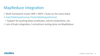 34	©	Cloudera,	Inc.	All	rights	reserved.	
MapReduce	integra=on	
• 	Mul=-framework	cluster	(MR	+	HDFS	+	Kudu	on	the	same	disks)	
• 	KuduTableInputFormat	/	KuduTableOutputFormat	
• 	Support	for	pushing	down	predicates,	column	projec=ons,	etc.	
• 	Lots	of	Kudu	integra=on	/	correctness	tes=ng	done	via	MapReduce	
 