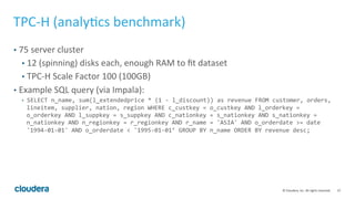 37	©	Cloudera,	Inc.	All	rights	reserved.	
TPC-H	(analy=cs	benchmark)	
•  75	server	cluster	
•  12	(spinning)	disks	each,	enough	RAM	to	ﬁt	dataset	
•  TPC-H	Scale	Factor	100	(100GB)	
•  Example	SQL	query	(via	Impala):	
•  SELECT	n_name,	sum(l_extendedprice	*	(1	-	l_discount))	as	revenue	FROM	customer,	orders,	
lineitem,	supplier,	nation,	region	WHERE	c_custkey	=	o_custkey	AND	l_orderkey	=	
o_orderkey	AND	l_suppkey	=	s_suppkey	AND	c_nationkey	=	s_nationkey	AND	s_nationkey	=	
n_nationkey	AND	n_regionkey	=	r_regionkey	AND	r_name	=	'ASIA'	AND	o_orderdate	>=	date	
'1994-01-01'	AND	o_orderdate	<	'1995-01-01’	GROUP	BY	n_name	ORDER	BY	revenue	desc;	
 