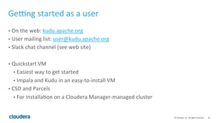 42	©	Cloudera,	Inc.	All	rights	reserved.	
Geˆng	started	as	a	user	
•  On	the	web:	kudu.apache.org	
•  User	mailing	list:	user@kudu.apache.org	
•  Slack	chat	channel	(see	web	site)	
	
•  Quickstart	VM	
•  Easiest	way	to	get	started	
•  Impala	and	Kudu	in	an	easy-to-install	VM	
•  CSD	and	Parcels	
•  For	installa=on	on	a	Cloudera	Manager-managed	cluster	
	
	
 