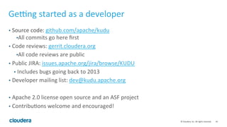 43	©	Cloudera,	Inc.	All	rights	reserved.	
Geˆng	started	as	a	developer	
•  Source	code:	github.com/apache/kudu	
• All	commits	go	here	ﬁrst	
•  Code	reviews:	gerrit.cloudera.org	
• All	code	reviews	are	public	
•  Public	JIRA:	issues.apache.org/jira/browse/KUDU	
•  Includes	bugs	going	back	to	2013	
•  Developer	mailing	list:	dev@kudu.apache.org	
	
•  Apache	2.0	license	open	source	and	an	ASF	project	
•  Contribu=ons	welcome	and	encouraged!	
 