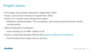 44	©	Cloudera,	Inc.	All	rights	reserved.	
Project	status	
•  First	open	source	beta	released	in	September	2015.	
•  Kudu	1.0.0	version	released	in	September	2016.	
•  Kudu	1.3.1	version	was	released	last	week.	
•  Kerberos	authen=ca=on,	TLS	encryp=on,	and	coarse-grained	(cluster-level)	
authoriza=on	
•  Many	Produc=on	customers	
•  Users	tes=ng	up	to	400+	nodes	so	far.	
•  Kudu	is	a	top-level	project	(TLP)	at	the	Apache	Soyware	Founda=on	
•  Community-driven	open	source	process.	
 