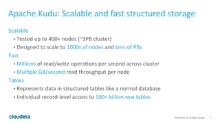 7	©	Cloudera,	Inc.	All	rights	reserved.	
Apache	Kudu:	Scalable	and	fast	structured	storage	
Scalable	
•  Tested	up	to	400+	nodes	(~3PB	cluster)	
•  Designed	to	scale	to	1000s	of	nodes	and	tens	of	PBs	
Fast	
•  Millions	of	read/write	opera=ons	per	second	across	cluster	
•  Mul=ple	GB/second	read	throughput	per	node	
Tables	
•  Represents	data	in	structured	tables	like	a	normal	database	
•  Individual	record-level	access	to	100+	billion	row	tables	
 