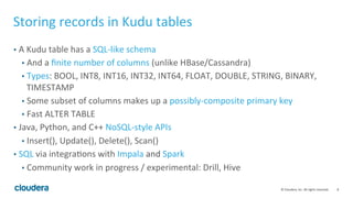 8	©	Cloudera,	Inc.	All	rights	reserved.	
Storing	records	in	Kudu	tables	
•  A	Kudu	table	has	a	SQL-like	schema	
•  And	a	ﬁnite	number	of	columns	(unlike	HBase/Cassandra)	
•  Types:	BOOL,	INT8,	INT16,	INT32,	INT64,	FLOAT,	DOUBLE,	STRING,	BINARY,	
TIMESTAMP	
•  Some	subset	of	columns	makes	up	a	possibly-composite	primary	key	
•  Fast	ALTER	TABLE	
•  Java,	Python,	and	C++	NoSQL-style	APIs	
•  Insert(),	Update(),	Delete(),	Scan()	
•  SQL	via	integra=ons	with	Impala	and	Spark	
•  Community	work	in	progress	/	experimental:	Drill,	Hive	
 
