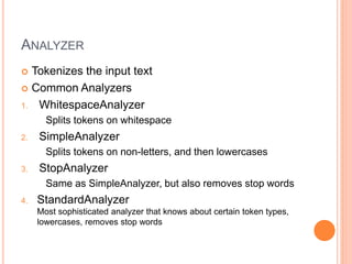 ANALYZER
 Tokenizes the input text
 Common Analyzers
1. WhitespaceAnalyzer
Splits tokens on whitespace
2. SimpleAnalyzer
Splits tokens on non-letters, and then lowercases
3. StopAnalyzer
Same as SimpleAnalyzer, but also removes stop words
4. StandardAnalyzer
Most sophisticated analyzer that knows about certain token types,
lowercases, removes stop words
 