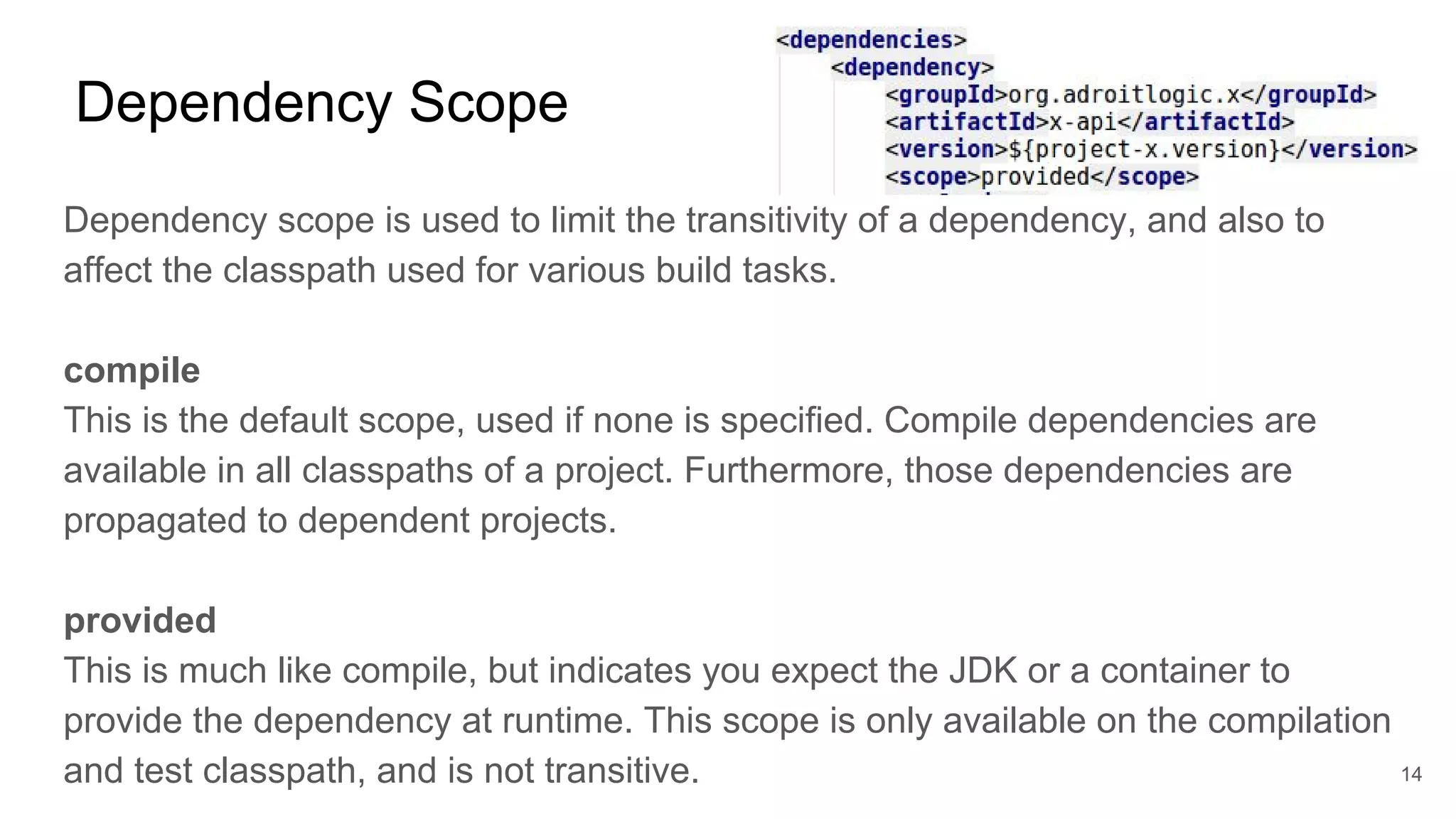 Dependency Scope
Dependency scope is used to limit the transitivity of a dependency, and also to
affect the classpath used for various build tasks.
compile
This is the default scope, used if none is specified. Compile dependencies are
available in all classpaths of a project. Furthermore, those dependencies are
propagated to dependent projects.
provided
This is much like compile, but indicates you expect the JDK or a container to
provide the dependency at runtime. This scope is only available on the compilation
and test classpath, and is not transitive. 14
 