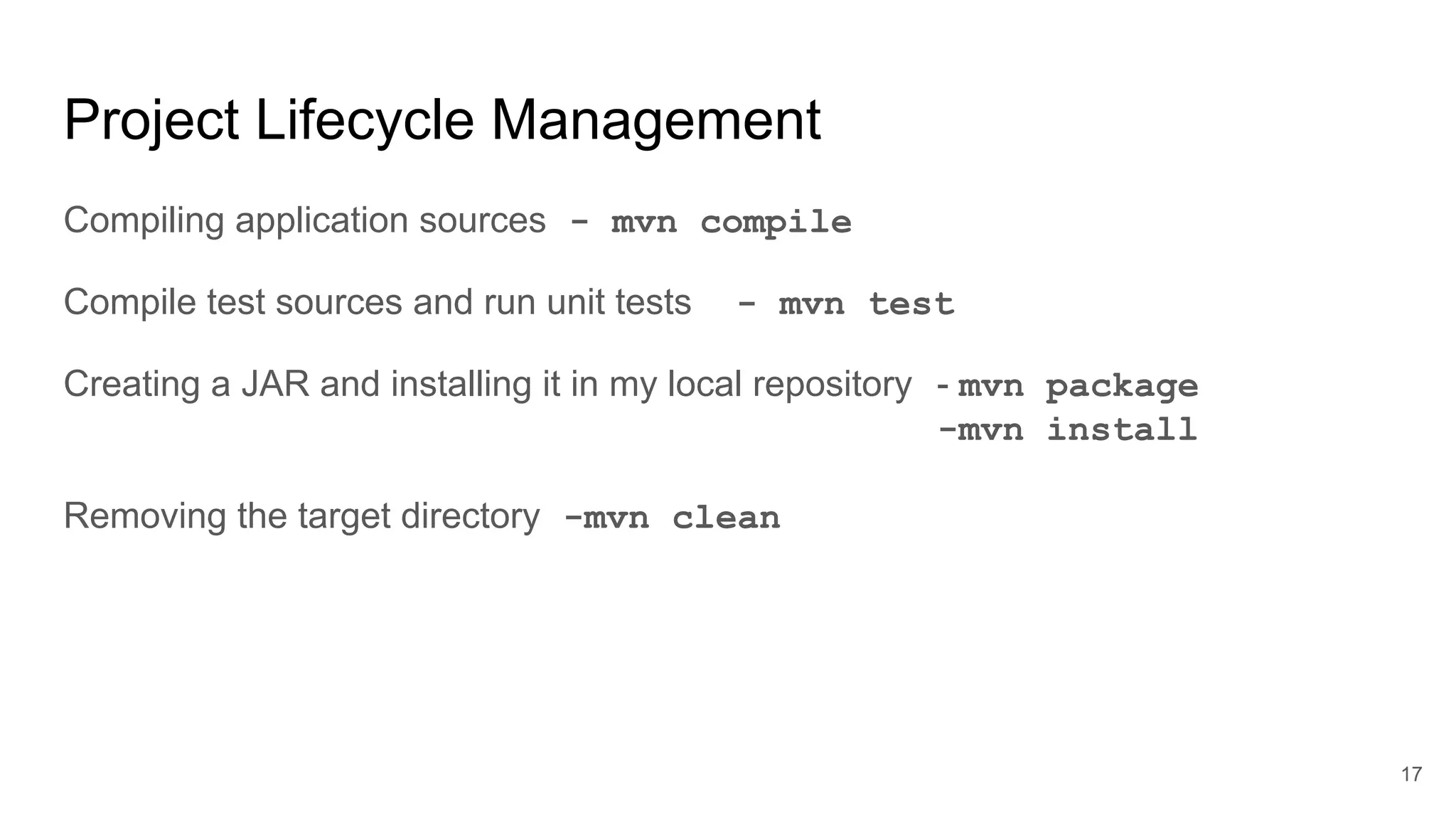 Project Lifecycle Management
Compiling application sources - mvn compile
Compile test sources and run unit tests - mvn test
Creating a JAR and installing it in my local repository - mvn package
-mvn install
Removing the target directory -mvn clean
17
 