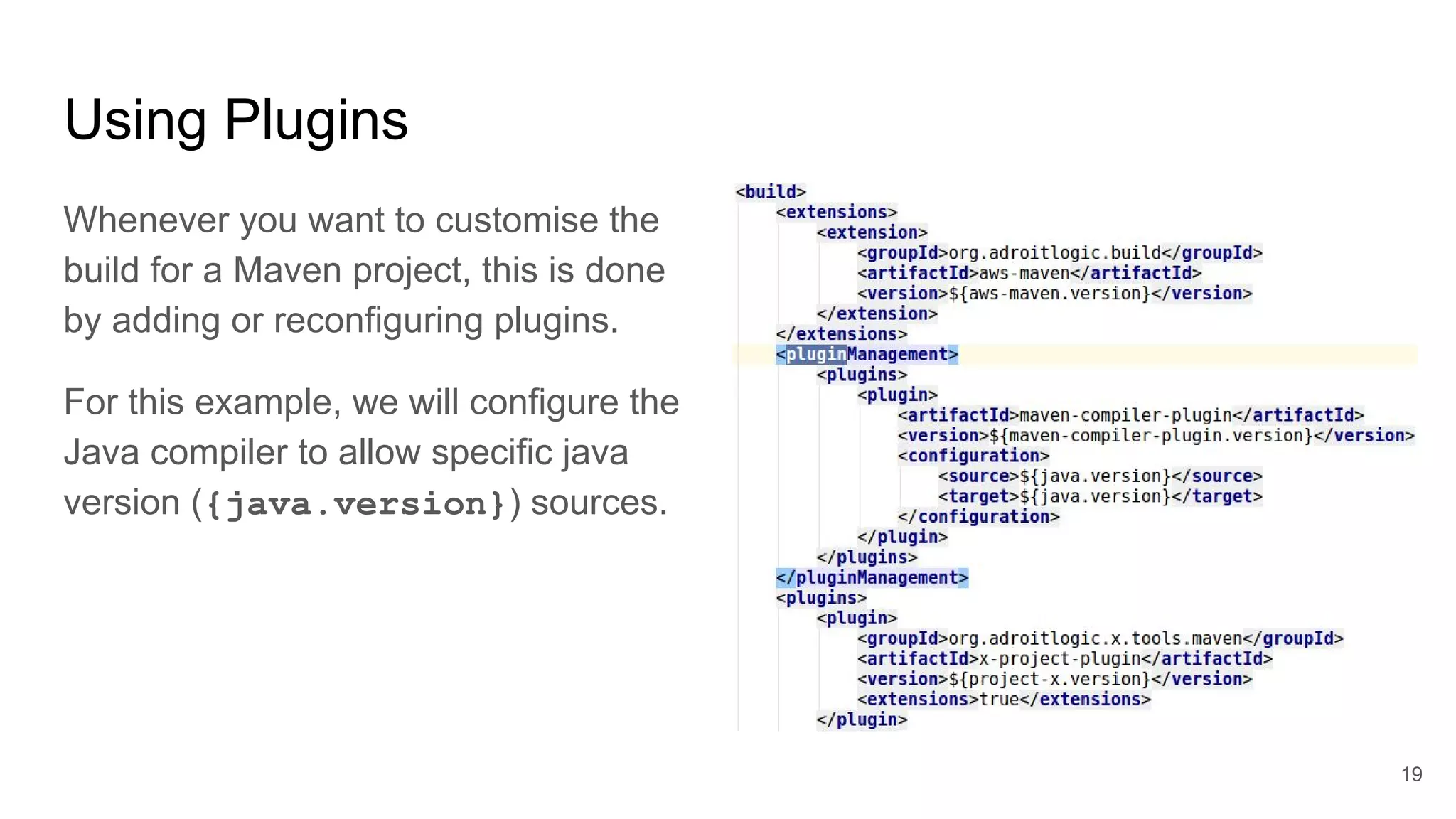 Using Plugins
Whenever you want to customise the
build for a Maven project, this is done
by adding or reconfiguring plugins.
For this example, we will configure the
Java compiler to allow specific java
version ({java.version}) sources.
19
 