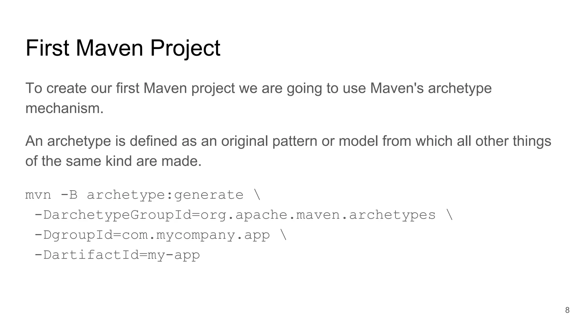 First Maven Project
To create our first Maven project we are going to use Maven's archetype
mechanism.
An archetype is defined as an original pattern or model from which all other things
of the same kind are made.
mvn -B archetype:generate 
-DarchetypeGroupId=org.apache.maven.archetypes 
-DgroupId=com.mycompany.app 
-DartifactId=my-app
8
 
