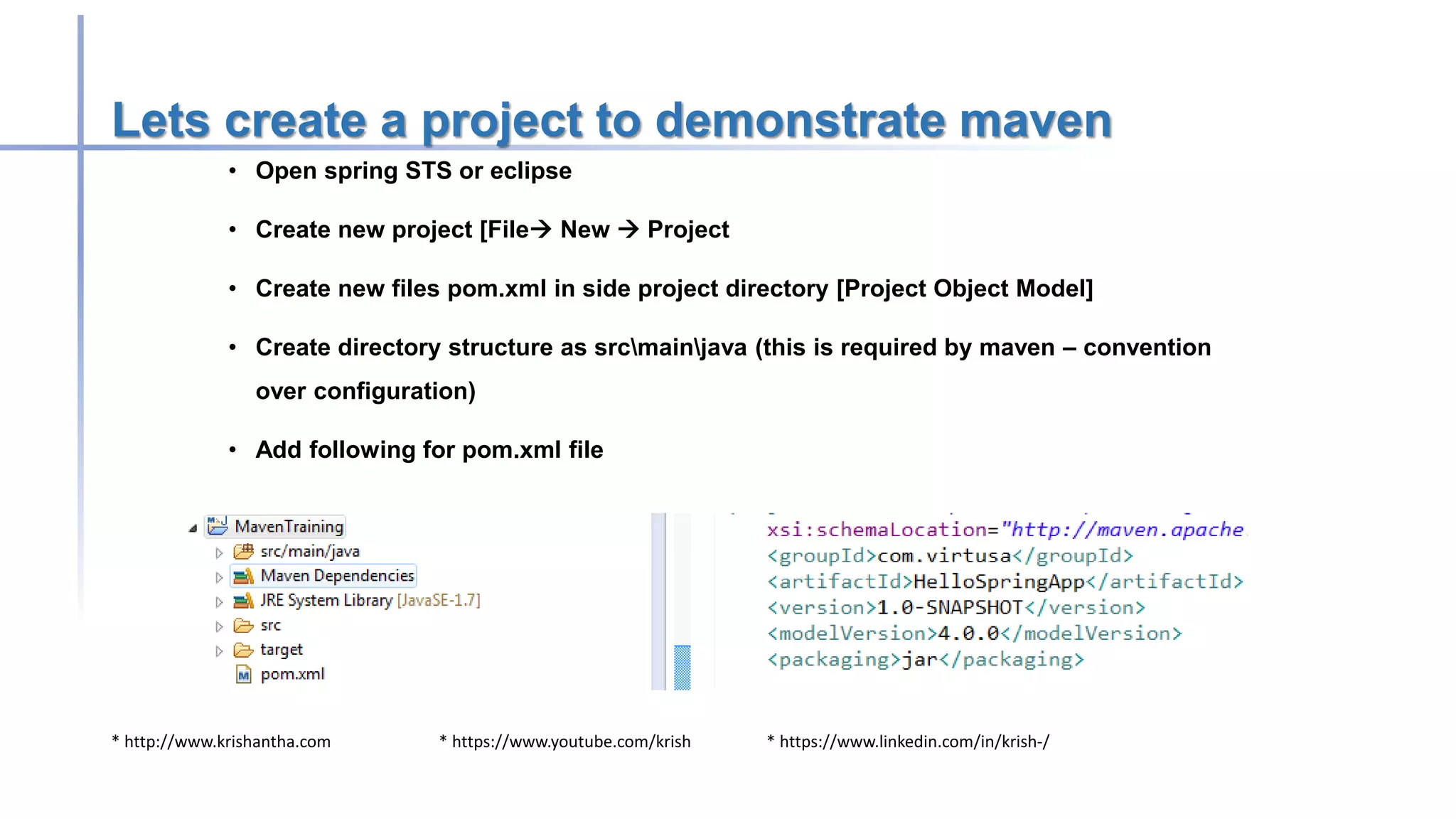 * http://www.krishantha.com * https://www.youtube.com/krish * https://www.linkedin.com/in/krish-/
Lets create a project to demonstrate maven
• Open spring STS or eclipse
• Create new project [File New  Project
• Create new files pom.xml in side project directory [Project Object Model]
• Create directory structure as srcmainjava (this is required by maven – convention
over configuration)
• Add following for pom.xml file
 