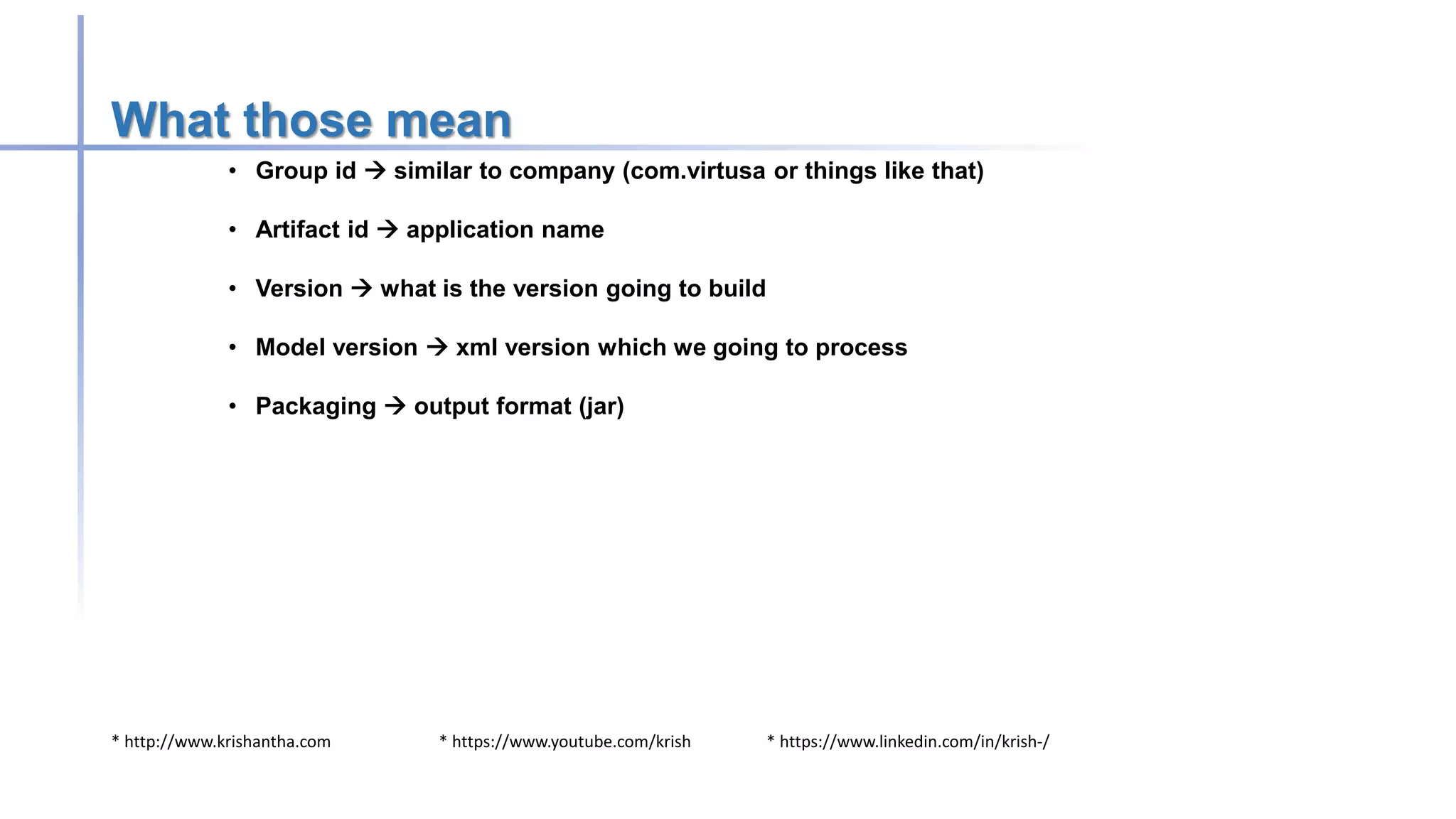 * http://www.krishantha.com * https://www.youtube.com/krish * https://www.linkedin.com/in/krish-/
What those mean
• Group id  similar to company (com.virtusa or things like that)
• Artifact id  application name
• Version  what is the version going to build
• Model version  xml version which we going to process
• Packaging  output format (jar)
 
