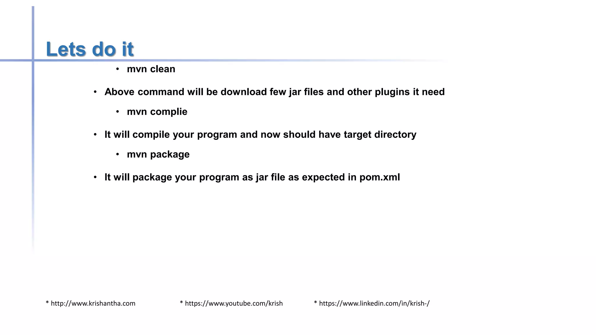 * http://www.krishantha.com * https://www.youtube.com/krish * https://www.linkedin.com/in/krish-/
Lets do it
• mvn clean
• Above command will be download few jar files and other plugins it need
• mvn complie
• It will compile your program and now should have target directory
• mvn package
• It will package your program as jar file as expected in pom.xml
 