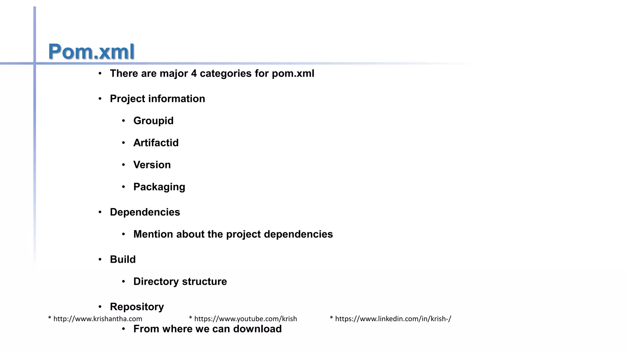 * http://www.krishantha.com * https://www.youtube.com/krish * https://www.linkedin.com/in/krish-/
Pom.xml
• There are major 4 categories for pom.xml
• Project information
• Groupid
• Artifactid
• Version
• Packaging
• Dependencies
• Mention about the project dependencies
• Build
• Directory structure
• Repository
• From where we can download
 