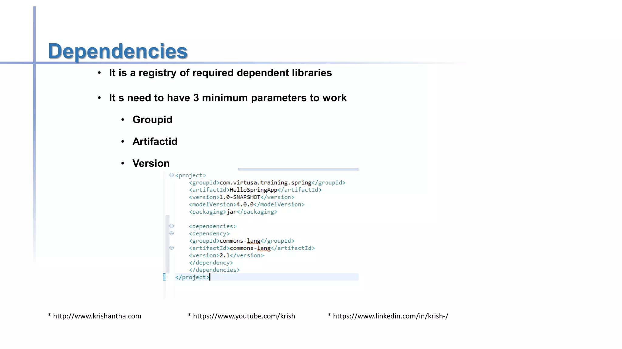* http://www.krishantha.com * https://www.youtube.com/krish * https://www.linkedin.com/in/krish-/
Dependencies
• It is a registry of required dependent libraries
• It s need to have 3 minimum parameters to work
• Groupid
• Artifactid
• Version
 
