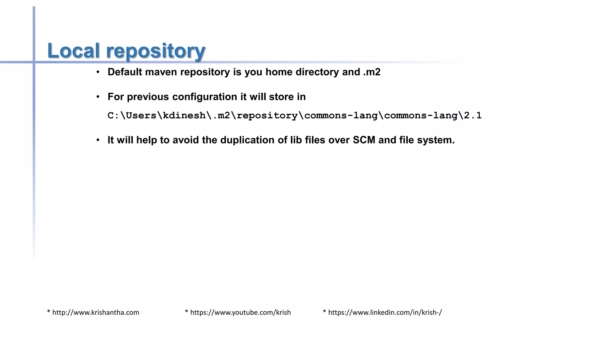 * http://www.krishantha.com * https://www.youtube.com/krish * https://www.linkedin.com/in/krish-/
Local repository
• Default maven repository is you home directory and .m2
• For previous configuration it will store in
C:Userskdinesh.m2repositorycommons-langcommons-lang2.1
• It will help to avoid the duplication of lib files over SCM and file system.
 