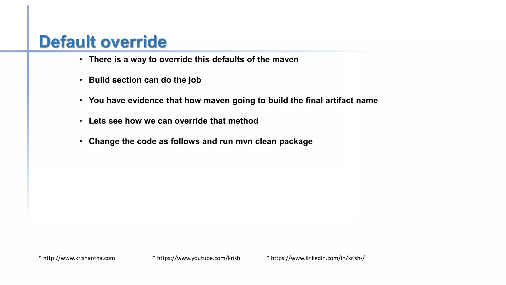 * http://www.krishantha.com * https://www.youtube.com/krish * https://www.linkedin.com/in/krish-/
Default override
• There is a way to override this defaults of the maven
• Build section can do the job
• You have evidence that how maven going to build the final artifact name
• Lets see how we can override that method
• Change the code as follows and run mvn clean package
 