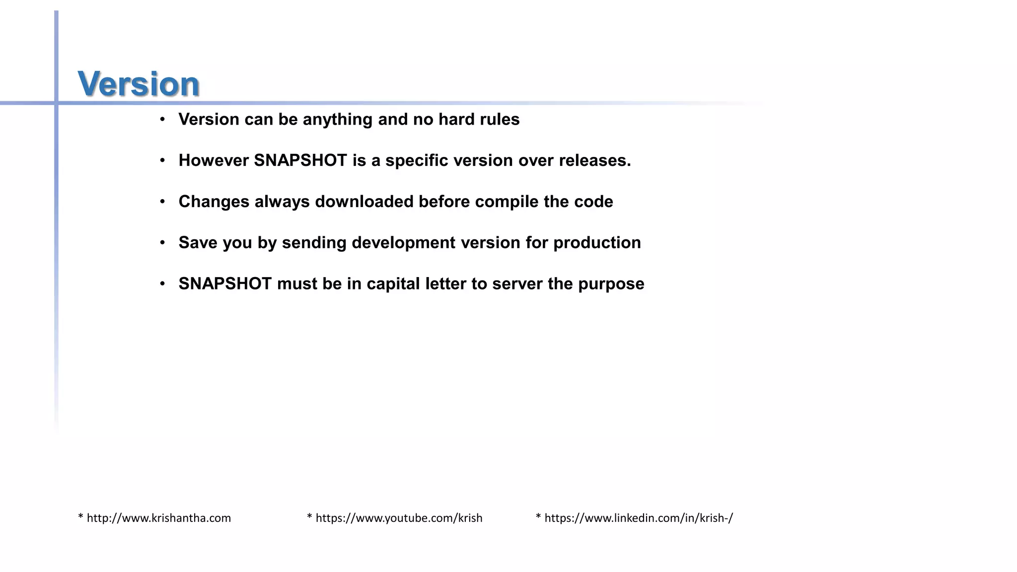 * http://www.krishantha.com * https://www.youtube.com/krish * https://www.linkedin.com/in/krish-/
Version
• Version can be anything and no hard rules
• However SNAPSHOT is a specific version over releases.
• Changes always downloaded before compile the code
• Save you by sending development version for production
• SNAPSHOT must be in capital letter to server the purpose
 