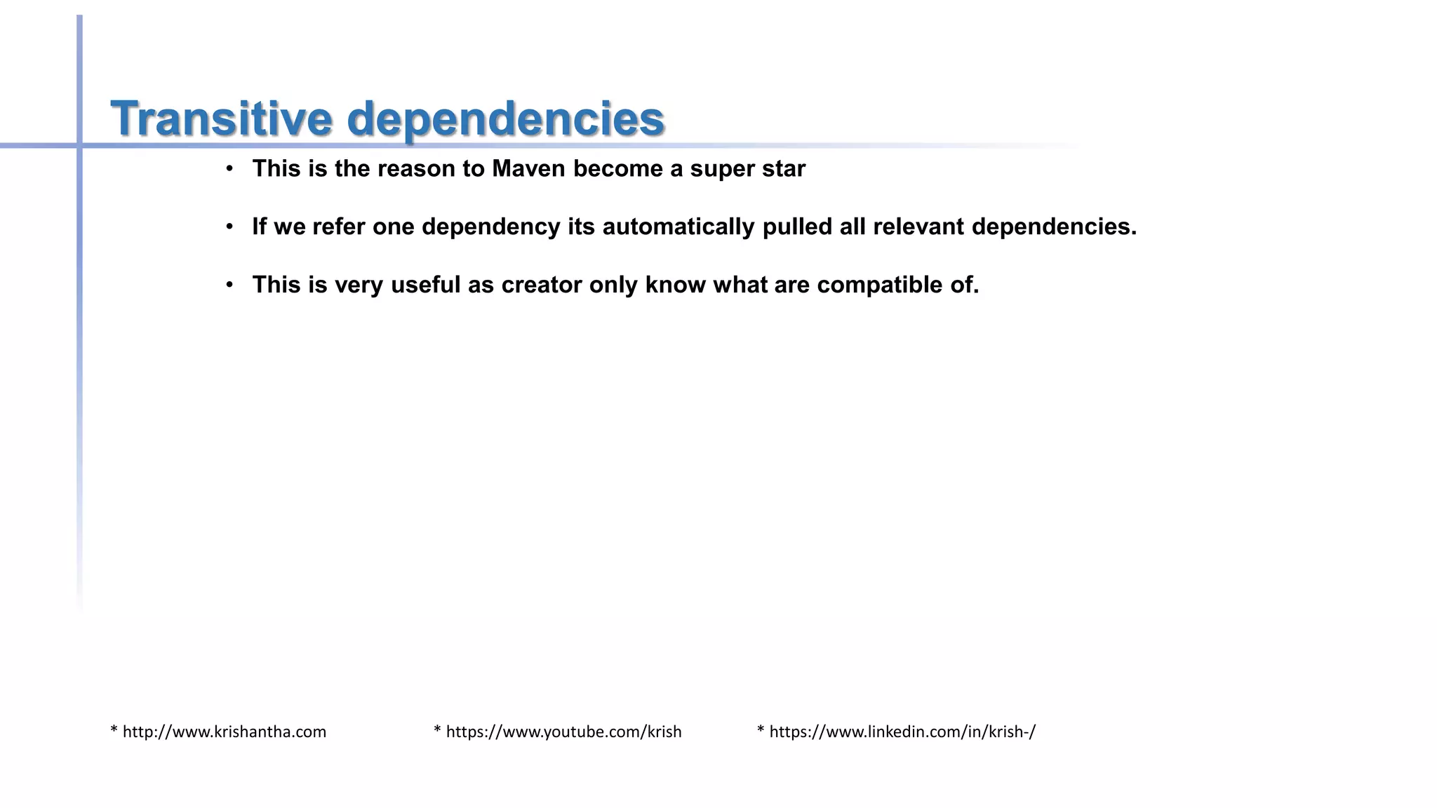 * http://www.krishantha.com * https://www.youtube.com/krish * https://www.linkedin.com/in/krish-/
Transitive dependencies
• This is the reason to Maven become a super star
• If we refer one dependency its automatically pulled all relevant dependencies.
• This is very useful as creator only know what are compatible of.
 