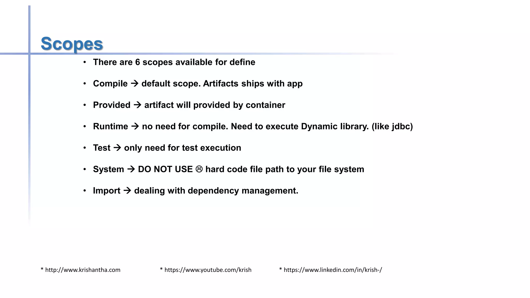 * http://www.krishantha.com * https://www.youtube.com/krish * https://www.linkedin.com/in/krish-/
Scopes
• There are 6 scopes available for define
• Compile  default scope. Artifacts ships with app
• Provided  artifact will provided by container
• Runtime  no need for compile. Need to execute Dynamic library. (like jdbc)
• Test  only need for test execution
• System  DO NOT USE  hard code file path to your file system
• Import  dealing with dependency management.
 