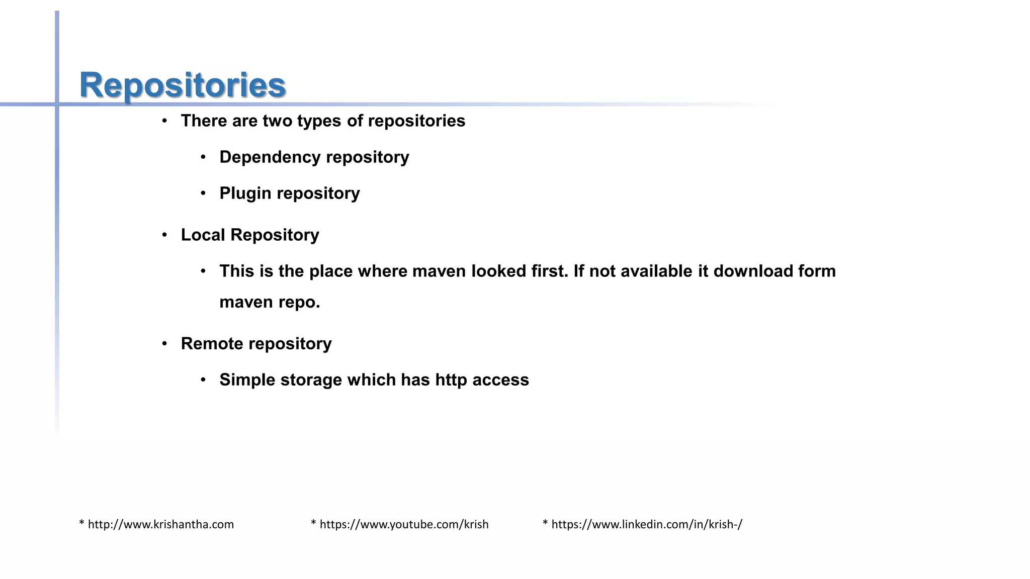 * http://www.krishantha.com * https://www.youtube.com/krish * https://www.linkedin.com/in/krish-/
Repositories
• There are two types of repositories
• Dependency repository
• Plugin repository
• Local Repository
• This is the place where maven looked first. If not available it download form
maven repo.
• Remote repository
• Simple storage which has http access
 