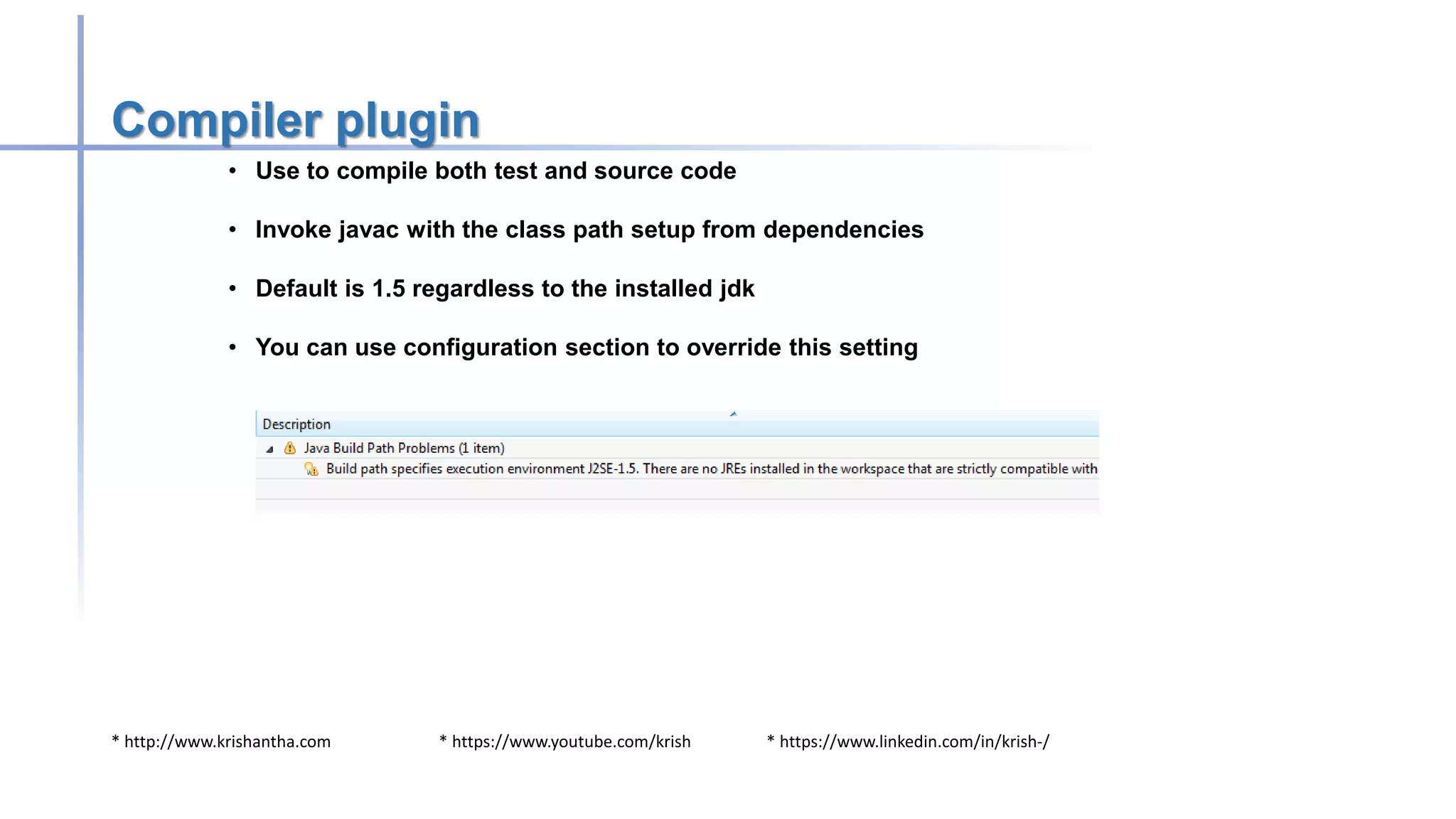 * http://www.krishantha.com * https://www.youtube.com/krish * https://www.linkedin.com/in/krish-/
Compiler plugin
• Use to compile both test and source code
• Invoke javac with the class path setup from dependencies
• Default is 1.5 regardless to the installed jdk
• You can use configuration section to override this setting
 