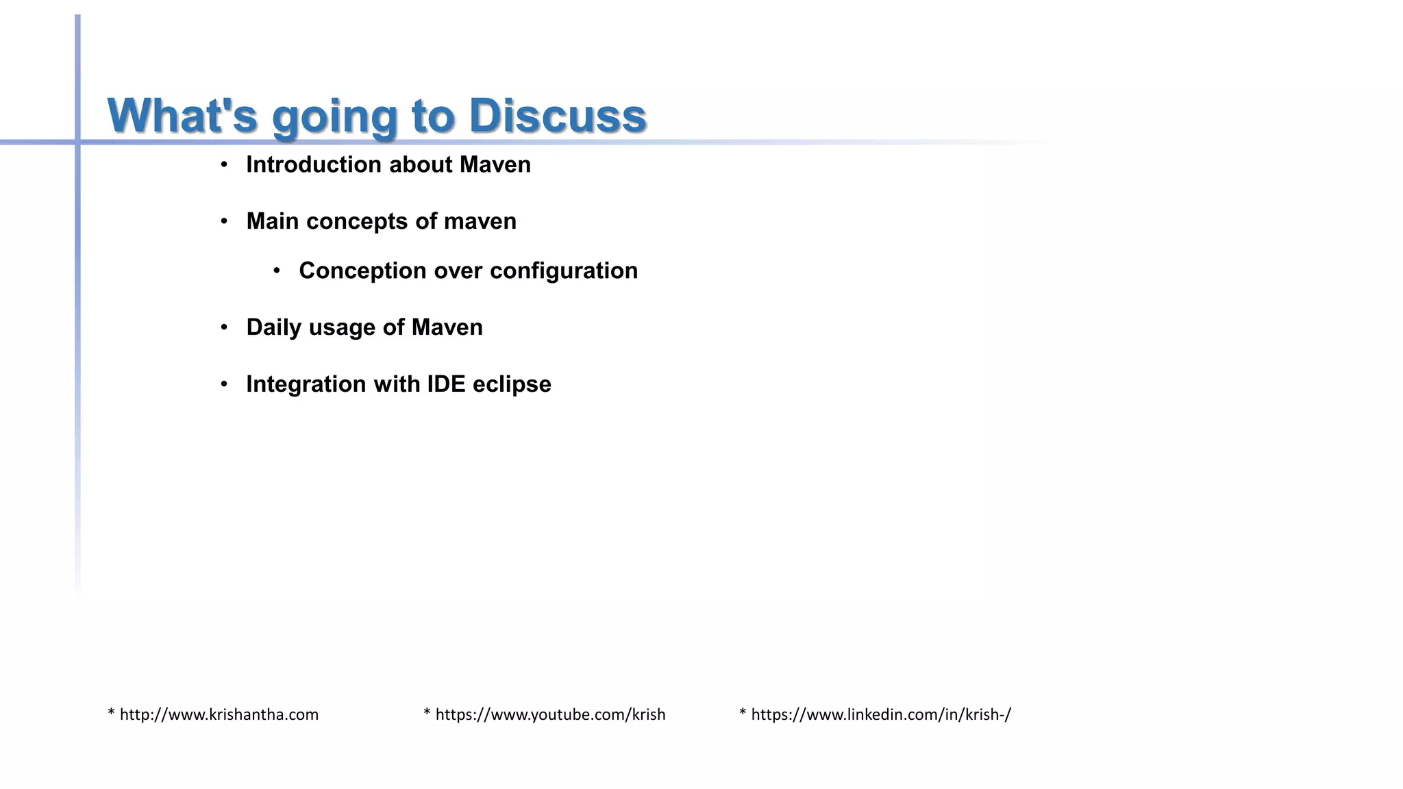 * http://www.krishantha.com * https://www.youtube.com/krish * https://www.linkedin.com/in/krish-/
What's going to Discuss
• Introduction about Maven
• Main concepts of maven
• Conception over configuration
• Daily usage of Maven
• Integration with IDE eclipse
 