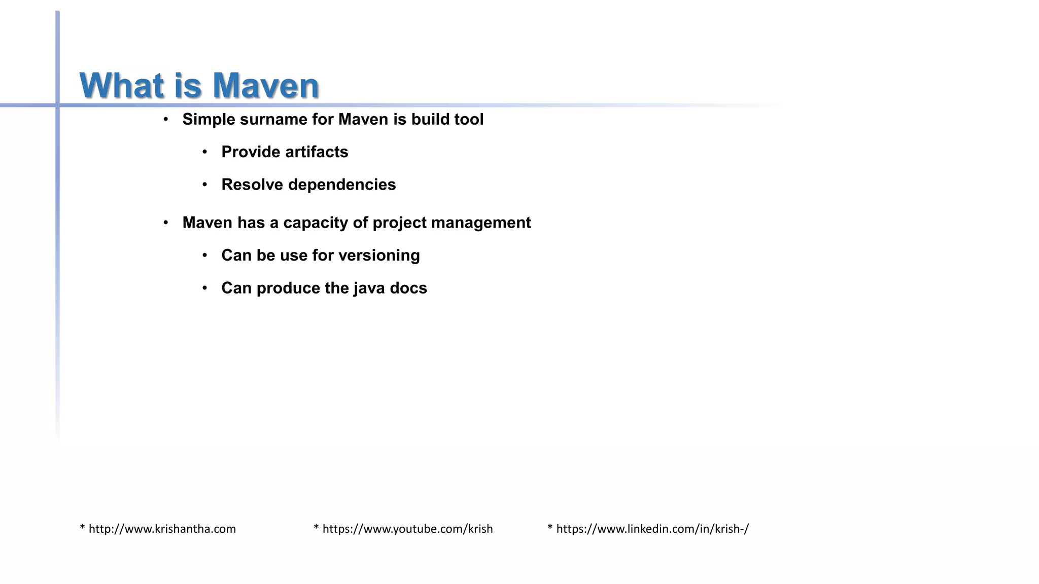 * http://www.krishantha.com * https://www.youtube.com/krish * https://www.linkedin.com/in/krish-/
What is Maven
• Simple surname for Maven is build tool
• Provide artifacts
• Resolve dependencies
• Maven has a capacity of project management
• Can be use for versioning
• Can produce the java docs
 