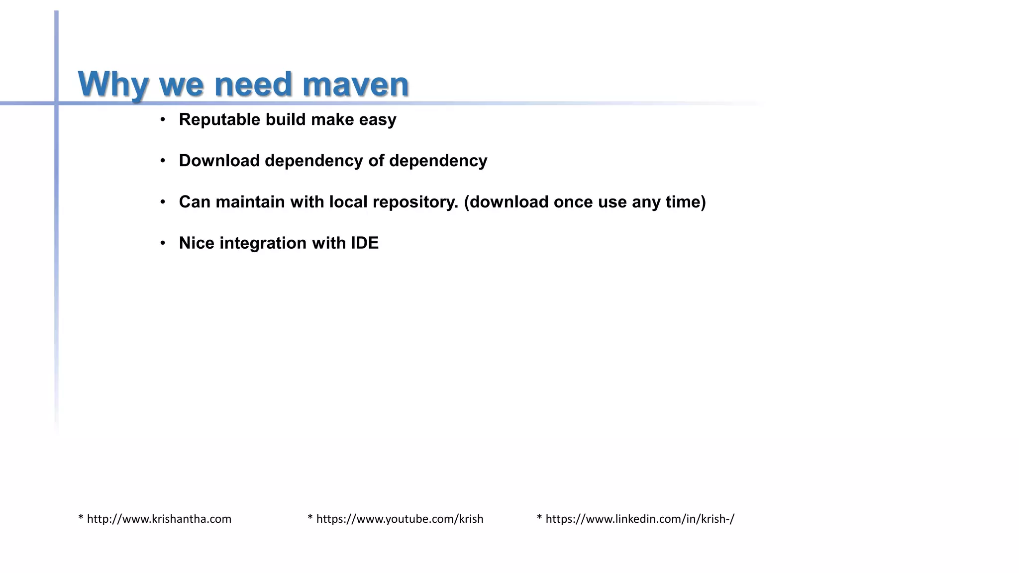 * http://www.krishantha.com * https://www.youtube.com/krish * https://www.linkedin.com/in/krish-/
Why we need maven
• Reputable build make easy
• Download dependency of dependency
• Can maintain with local repository. (download once use any time)
• Nice integration with IDE
 