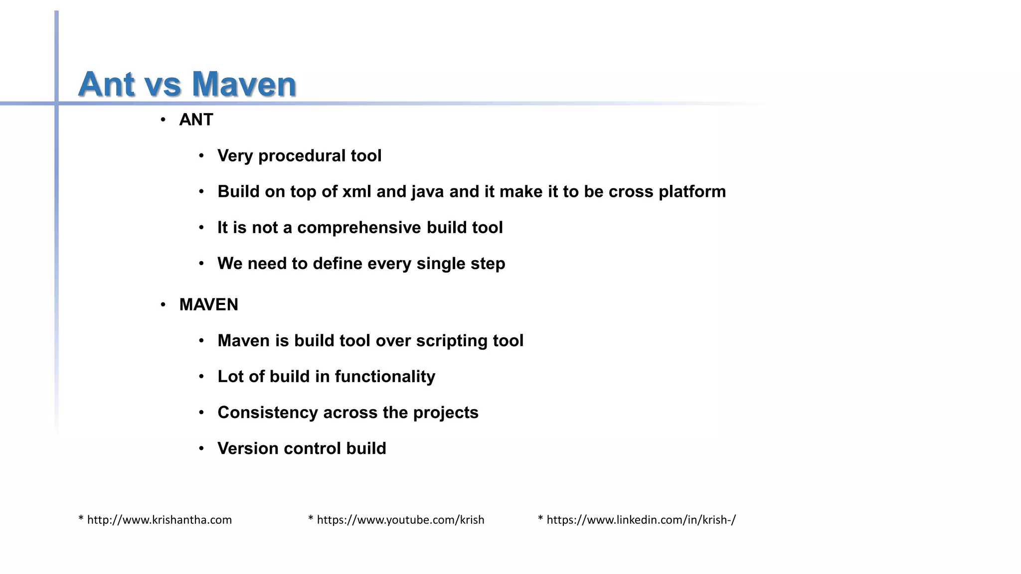 * http://www.krishantha.com * https://www.youtube.com/krish * https://www.linkedin.com/in/krish-/
Ant vs Maven
• ANT
• Very procedural tool
• Build on top of xml and java and it make it to be cross platform
• It is not a comprehensive build tool
• We need to define every single step
• MAVEN
• Maven is build tool over scripting tool
• Lot of build in functionality
• Consistency across the projects
• Version control build
 