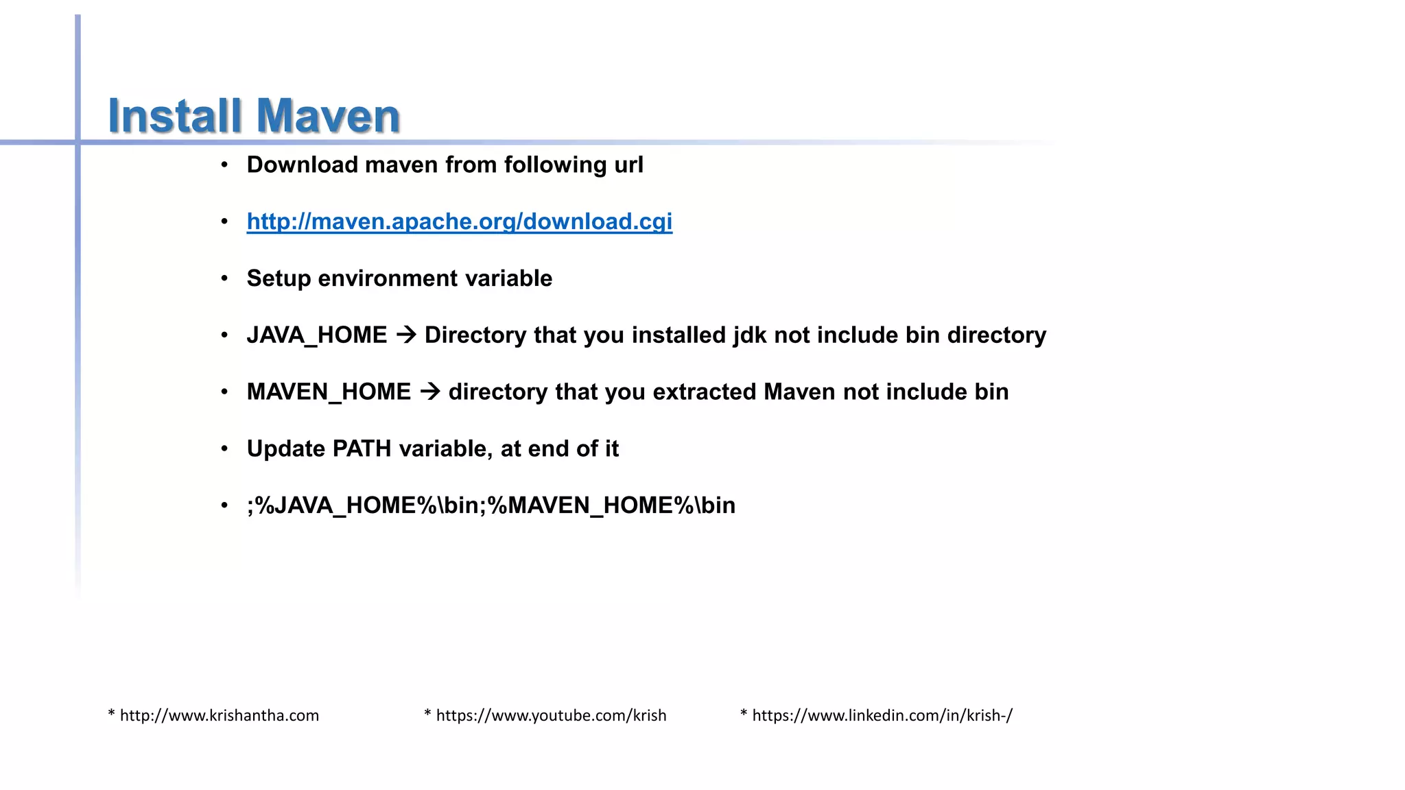 * http://www.krishantha.com * https://www.youtube.com/krish * https://www.linkedin.com/in/krish-/
Install Maven
• Download maven from following url
• http://maven.apache.org/download.cgi
• Setup environment variable
• JAVA_HOME  Directory that you installed jdk not include bin directory
• MAVEN_HOME  directory that you extracted Maven not include bin
• Update PATH variable, at end of it
• ;%JAVA_HOME%bin;%MAVEN_HOME%bin
 