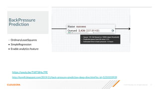 © 2019 Cloudera, Inc. All rights reserved. 17
BackPressure
Prediction
• OrdinaryLeastSquares
• SimpleRegression
• Enable analytics feature
http://lonniﬁ.blogspot.com/2019/11/back-pressure-prediction-deep-dive.html?es_id=5233333939
https://youtu.be/Tt8TSlHu7PE
 