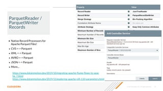 © 2019 Cloudera, Inc. All rights reserved. 18
ParquetReader /
ParquetWriter
Records
• Native Record Processors for
Apache Parquet Files!
• CVS <-> Parquert
• XML <-> Parquet
• AVRO <-> Parquet
• JSON <-> Parquet
• More...
https://www.datainmotion.dev/2019/11/exploring-apache-niﬁ-110-parameters.html
https://www.datainmotion.dev/2019/10/migrating-apache-ﬂume-ﬂows-to-apac
he_7.html
 