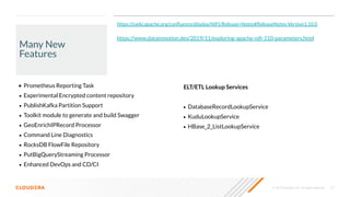 © 2019 Cloudera, Inc. All rights reserved. 21
Many New
Features
• Prometheus Reporting Task
• Experimental Encrypted content repository
• PublishKafka Partition Support
• Toolkit module to generate and build Swagger
• GeoEnrichIPRecord Processor
• Command Line Diagnostics
• RocksDB FlowFile Repository
• PutBigQueryStreaming Processor
• Enhanced DevOps and CD/CI
https://www.datainmotion.dev/2019/11/exploring-apache-niﬁ-110-parameters.html
ELT/ETL Lookup Services
• DatabaseRecordLookupService
• KuduLookupService
• HBase_2_ListLookupService
https://cwiki.apache.org/conﬂuence/display/NIFI/Release+Notes#ReleaseNotes-Version1.10.0
 