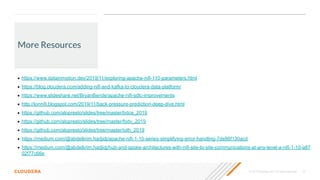 © 2019 Cloudera, Inc. All rights reserved. 22
More Resources
• https://www.datainmotion.dev/2019/11/exploring-apache-nifi-110-parameters.html
• https://blog.cloudera.com/adding-nifi-and-kafka-to-cloudera-data-platform/
• https://www.slideshare.net/BryanBende/apache-nifi-sdlc-improvements
• http://lonnifi.blogspot.com/2019/11/back-pressure-prediction-deep-dive.html
• https://github.com/alopresto/slides/tree/master/bdce_2019
• https://github.com/alopresto/slides/tree/master/fodv_2019
• https://github.com/alopresto/slides/tree/master/ioth_2019
• https://medium.com/@abdelkrim.hadjidj/apache-nifi-1-10-series-simplifying-error-handling-7de86f130acd
• https://medium.com/@abdelkrim.hadjidj/hub-and-spoke-architectures-with-nifi-site-to-site-communications-at-any-level-a-nifi-1-10-a87
02f77c66e
 