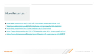 © 2019 Cloudera, Inc. All rights reserved. 23
More Resources
• https://www.datainmotion.dev/2019/11/nifi-110-postslack-easy-image-upload.html
• https://www.datainmotion.dev/2019/11/introducing-mm-flank-apache-flink-stack.html
• https://www.datainmotion.dev/2019/11/nifi-toolkit-cli-for-nifi-110.html
• https://www.datainmotion.dev/2019/09/powering-edge-ai-for-sensor-reading.html
• https://www.slideshare.net/Hadoop_Summit/apache-niﬁ-crash-course-131483547
 
