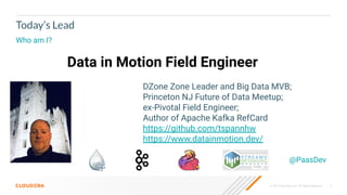 © 2019 Cloudera, Inc. All rights reserved. 3
Today’s Lead
Who am I?
Data in Motion Field Engineer
@PaasDev
DZone Zone Leader and Big Data MVB;
Princeton NJ Future of Data Meetup;
ex-Pivotal Field Engineer;
Author of Apache Kafka RefCard
https://github.com/tspannhw
https://www.datainmotion.dev/
 