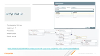 © 2020 Cloudera, Inc. All rights reserved. 15
RetryFlowFile
• Conﬁgurable Retries
• Maximum #
• Penalties
• When to Fail
• Reuse Mode
https://medium.com/@abdelkrim.hadjidj/apache-niﬁ-1-10-series-simplifying-error-handling-7de86f130acd
 