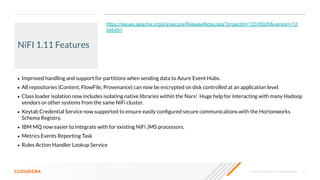 © 2020 Cloudera, Inc. All rights reserved. 21
NiFI 1.11 Features
• Improved handling and support for partitions when sending data to Azure Event Hubs.
• All repositories (Content, FlowFile, Provenance) can now be encrypted on disk controlled at an application level.
• Class loader isolation now includes isolating native libraries within the Nars! Huge help for interacting with many Hadoop
vendors or other systems from the same NiFi cluster.
• Keytab Credential Service now supported to ensure easily conﬁgured secure communications with the Hortonworks
Schema Registry.
• IBM MQ now easier to integrate with for existing NiFi JMS processors.
• Metrics Events Reporting Task
• Rules Action Handler Lookup Service
https://issues.apache.org/jira/secure/ReleaseNote.jspa?projectId=12316020&version=12
346451
 