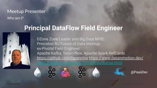 © 2020 Cloudera, Inc. All rights reserved. 3
Meetup Presenter
Who am I?
Principal DataFlow Field Engineer
@PaasDev
DZone Zone Leader and Big Data MVB;
Princeton NJ Future of Data Meetup;
ex-Pivotal Field Engineer;
Apache Kafka, Tensorﬂow, Apache Spark RefCards
https://github.com/tspannhw https://www.datainmotion.dev/
https://dzone.com/users/297029/bunkertor.html
 