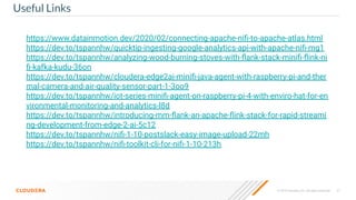 © 2019 Cloudera, Inc. All rights reserved. 31
Useful Links
https://www.datainmotion.dev/2020/02/connecting-apache-niﬁ-to-apache-atlas.html
https://dev.to/tspannhw/quicktip-ingesting-google-analytics-api-with-apache-niﬁ-mg1
https://dev.to/tspannhw/analyzing-wood-burning-stoves-with-ﬂank-stack-miniﬁ-ﬂink-ni
ﬁ-kafka-kudu-36on
https://dev.to/tspannhw/cloudera-edge2ai-miniﬁ-java-agent-with-raspberry-pi-and-ther
mal-camera-and-air-quality-sensor-part-1-3oo9
https://dev.to/tspannhw/iot-series-miniﬁ-agent-on-raspberry-pi-4-with-enviro-hat-for-en
vironmental-monitoring-and-analytics-l8d
https://dev.to/tspannhw/introducing-mm-ﬂank-an-apache-ﬂink-stack-for-rapid-streami
ng-development-from-edge-2-ai-5c12
https://dev.to/tspannhw/niﬁ-1-10-postslack-easy-image-upload-22mh
https://dev.to/tspannhw/niﬁ-toolkit-cli-for-niﬁ-1-10-213h
 