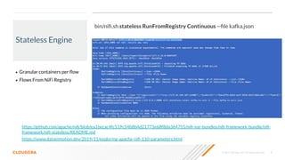 © 2020 Cloudera, Inc. All rights reserved. 8
Stateless Engine
• Granular containers per ﬂow
• Flows From NiFi Registry
https://www.datainmotion.dev/2019/11/exploring-apache-niﬁ-110-parameters.html
bin/niﬁ.sh stateless RunFromRegistry Continuous --ﬁle kafka.json
https://github.com/apache/niﬁ/blob/ea1becac4fc519c54b8b4d21773e68f8da364755/niﬁ-nar-bundles/niﬁ-framework-bundle/niﬁ-
framework/niﬁ-stateless/README.md
 
