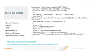 © 2020 Cloudera, Inc. All rights reserved. 9
Stateless Engine
• See also Parameters
• Docker
• YARN
• Kubernetes (K8)
• Stateful NiFi clusters
• Apache OpenWhisk (FaaS)
https://www.datainmotion.dev/2019/11/exploring-apache-niﬁ-110-parameters.html
{"registryUrl": "http://tspann-mbp15-hw14277:18080",
"bucketId": "140b30f0-5a47-4747-9021-19d4fde7f993",
"ﬂowId": "0540e1fd-c7ca-46fb-9296-e37632021945",
"ssl": {
"keystoreFile": "","keystorePass": "","keyPass": "","keystoreType": "",
"truststoreFile":
"/Library/Java/JavaVirtualMachines/amazon-corretto-11.jdk/Contents/Home/lib/sec
urity/cacerts",
"truststorePass": "changeit", "truststoreType": "JKS"
},
"parameters": {
"broker" : "4.317.852.100:9092",
"topic" : "iot",
"group_id" : "niﬁ-stateless-kafka-consumer",
"DestinationDirectory" : "/tmp/niﬁstateless/output2/",
"output_dir": "/Users/tspann/Documents/niﬁ-1.10.0-SNAPSHOT/logs/output"
}
}
https://github.com/tspannhw/stateless-examples
 