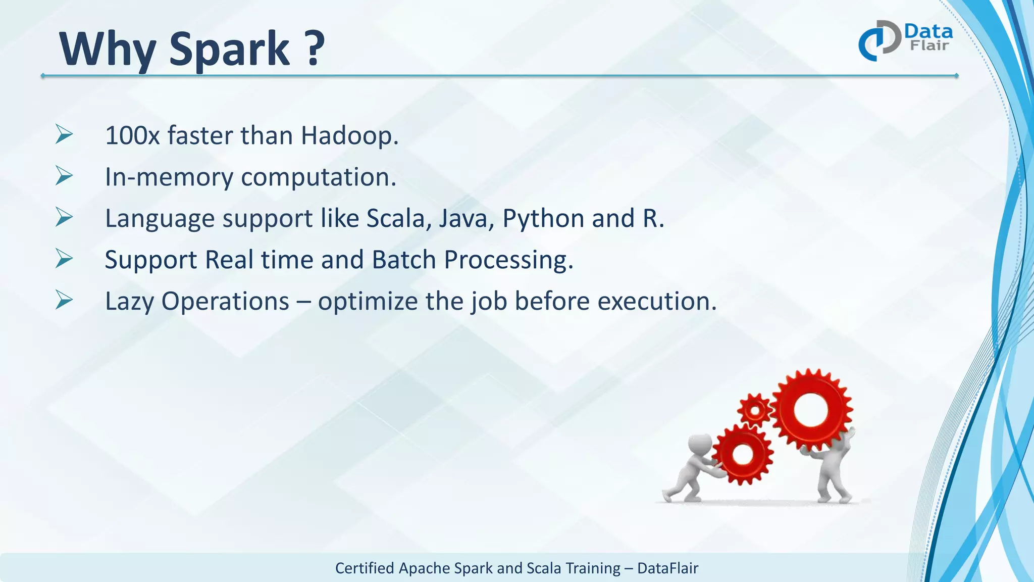 Certified Apache Spark and Scala Training – DataFlair
Why Spark ?
 100x faster than Hadoop.
 In-memory computation.
 Language support like Scala, Java, Python and R.
 Support Real time and Batch Processing.
 Lazy Operations – optimize the job before execution.
 