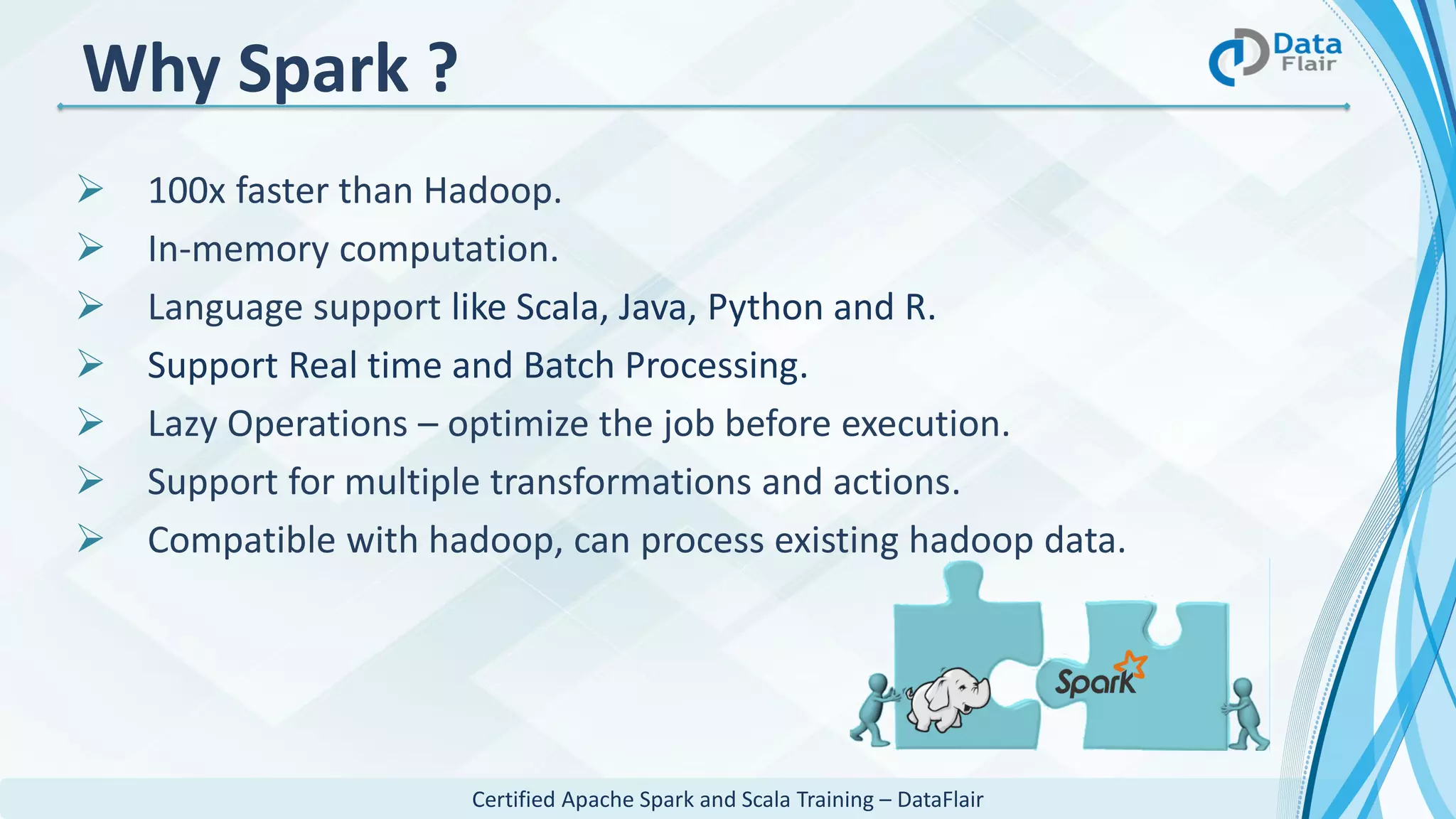 Certified Apache Spark and Scala Training – DataFlair
Why Spark ?
 100x faster than Hadoop.
 In-memory computation.
 Language support like Scala, Java, Python and R.
 Support Real time and Batch Processing.
 Lazy Operations – optimize the job before execution.
 Support for multiple transformations and actions.
 Compatible with hadoop, can process existing hadoop data.
 