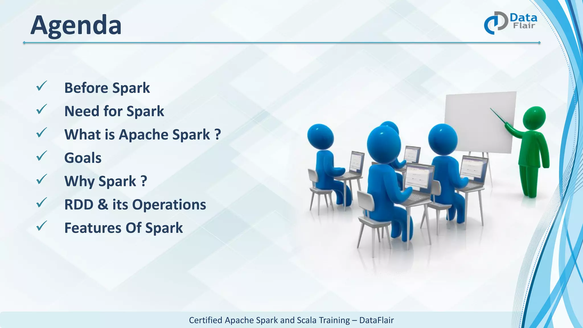 Certified Apache Spark and Scala Training – DataFlair
 Before Spark
 Need for Spark
 What is Apache Spark ?
 Goals
 Why Spark ?
 RDD & its Operations
 Features Of Spark
Agenda
 