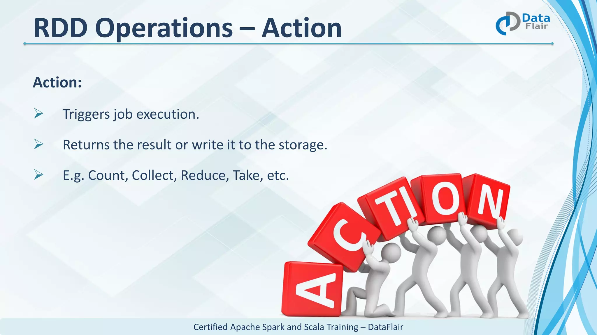 Certified Apache Spark and Scala Training – DataFlair
RDD Operations – Action
Action:
 Triggers job execution.
 Returns the result or write it to the storage.
 E.g. Count, Collect, Reduce, Take, etc.
 